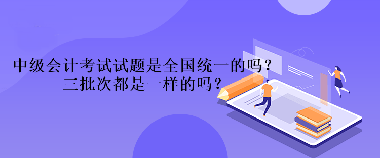 中級會計考試試題是全國統(tǒng)一的嗎？三批次都是一樣的嗎？