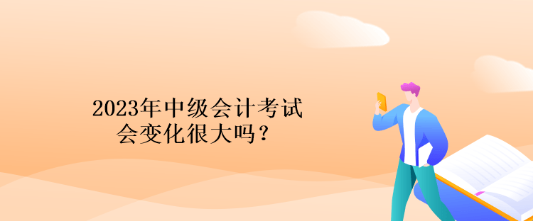 2023年中級會計考試會變化很大嗎？