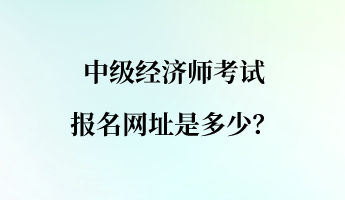 中級經(jīng)濟(jì)師考試報名網(wǎng)址是多少？