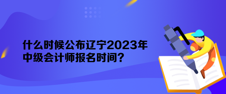 什么時候公布遼寧2023年中級會計師報名時間？