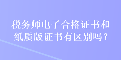 稅務(wù)師電子合格證書(shū)和紙質(zhì)版證書(shū)有區(qū)別嗎？