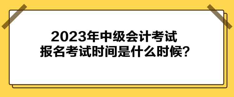 2023年中級會計考試報名考試時間是什么時候？