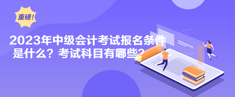 2023年中級會計考試報名條件是什么？考試科目有哪些？