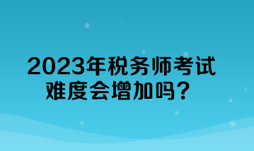 2023年稅務(wù)師考試難度會(huì)增加嗎？