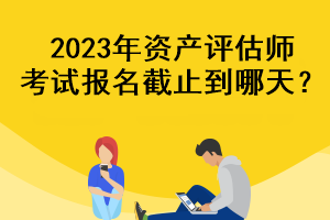 2023年資產評估師考試報名截止到哪天？