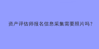 資產(chǎn)評估師報名信息采集需要照片嗎？