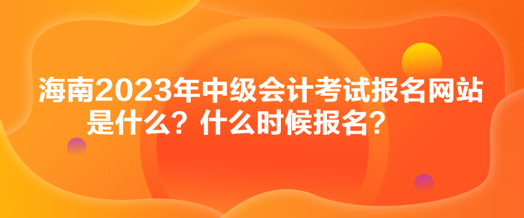 海南2023年中級會計考試報名網(wǎng)站是什么？什么時候報名？