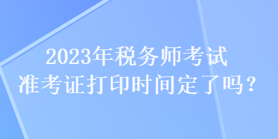 2023年稅務(wù)師考試準(zhǔn)考證打印時(shí)間定了嗎？