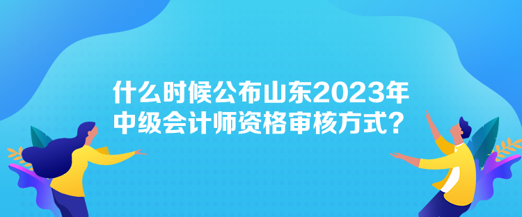 什么時(shí)候公布山東2023年中級(jí)會(huì)計(jì)師資格審核方式？