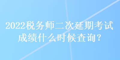 2022稅務師二次延期考試成績什么時候查詢？