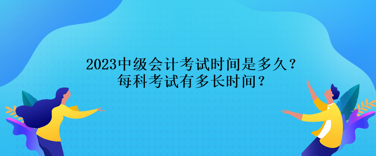 2023中級會計考試時間是多久？每科考試有多長時間？