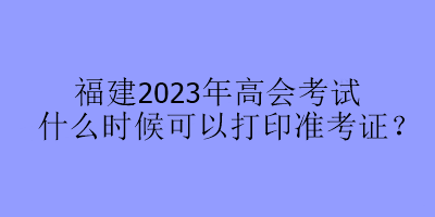 福建2023年高會考試什么時候可以打印準考證？
