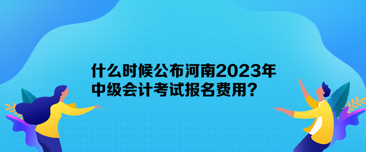 什么時候公布河南2023年中級會計考試報名費用？