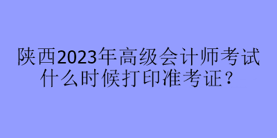 陜西2023年高級(jí)會(huì)計(jì)師考試什么時(shí)候打印準(zhǔn)考證？