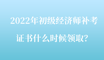 2022年初級經(jīng)濟師補考證書什么時候領(lǐng)取？