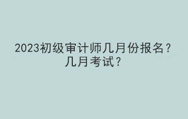 2023初級審計師幾月份報名？幾月考試？