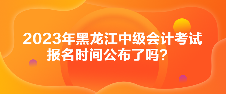 2023年黑龍江中級會計(jì)考試報(bào)名時(shí)間公布了嗎？