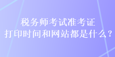 稅務(wù)師考試準(zhǔn)考證打印時(shí)間和網(wǎng)站都是什么？