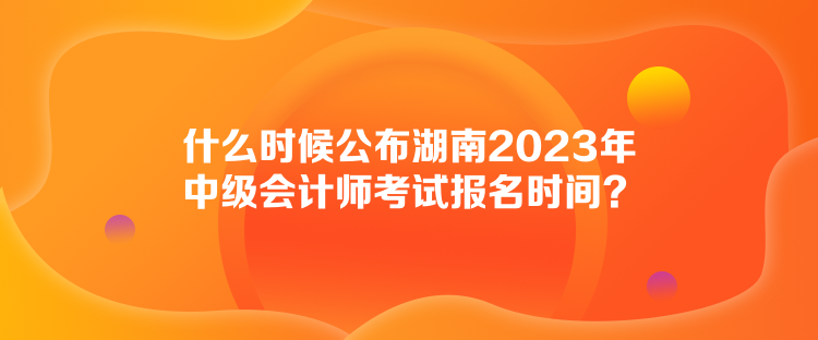 什么時候公布湖南2023年中級會計師考試報名時間？