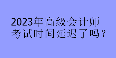 2023年高級(jí)會(huì)計(jì)師考試時(shí)間延遲了嗎？
