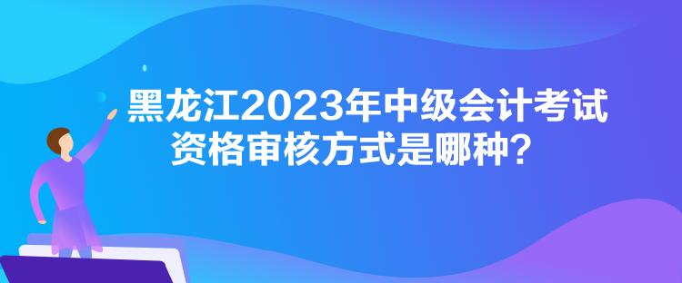 黑龍江2023年中級會計考試資格審核方式是哪種？