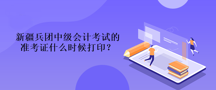 新疆兵團(tuán)中級會計考試的準(zhǔn)考證什么時候打印？