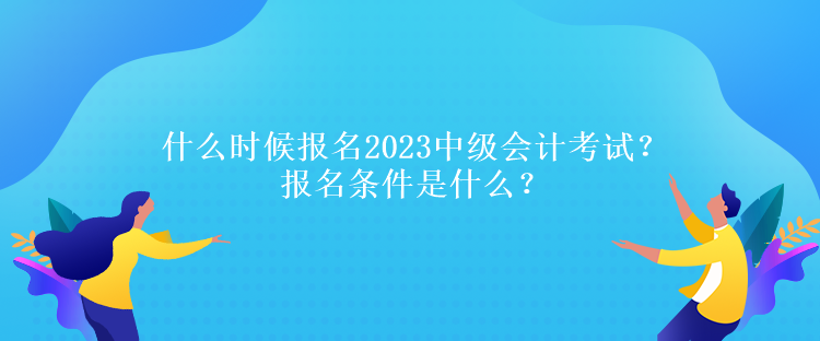 什么時候報名2023中級會計考試？報名條件是什么？