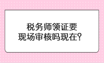 稅務(wù)師領(lǐng)證要現(xiàn)場審核嗎現(xiàn)在？