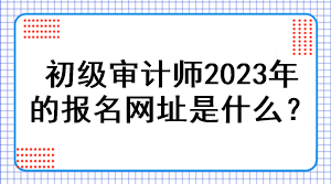 初級審計師2023年的報名網(wǎng)址是什么？
