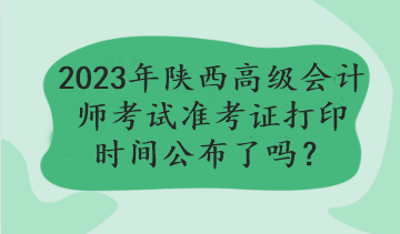 2023年陜西高級會計師考試準(zhǔn)考證打印時間公布了嗎？
