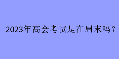 2023年高會(huì)考試是在周末嗎？