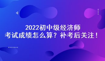 補考后關注！2022初中級經濟師考試成績怎么算？