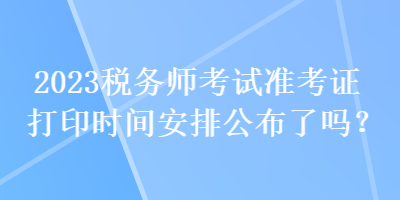 2023稅務(wù)師考試準(zhǔn)考證打印時(shí)間安排公布了嗎？