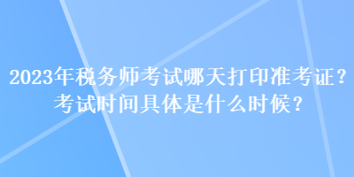 2023年稅務(wù)師考試哪天打印準(zhǔn)考證？考試時(shí)間具體是什么時(shí)候？