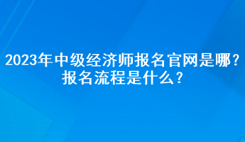 2023年中級經(jīng)濟師報名官網(wǎng)是哪？報名流程是什么？