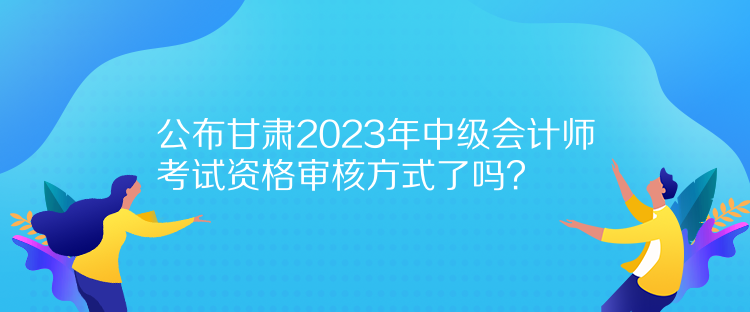 公布甘肅2023年中級(jí)會(huì)計(jì)師考試資格審核方式了嗎？