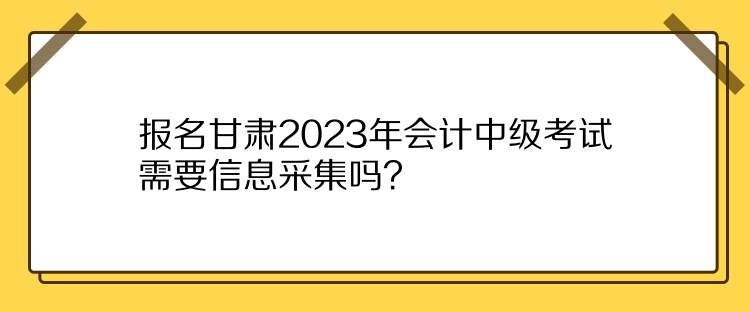 報名甘肅2023年會計中級考試需要信息采集嗎？