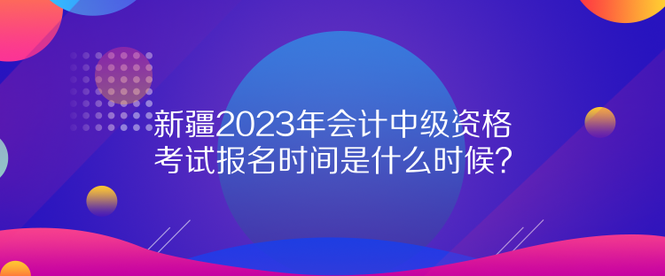 新疆2023年會(huì)計(jì)中級(jí)資格考試報(bào)名時(shí)間是什么時(shí)候？