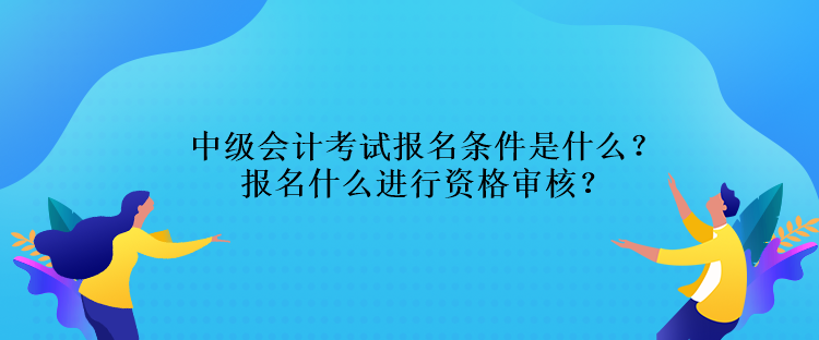 中級會計考試報名條件是什么？報名什么進行資格審核？