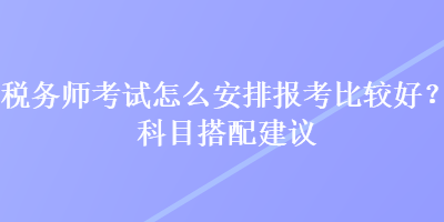 稅務師考試怎么安排報考比較好？科目搭配建議