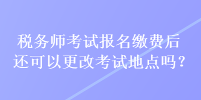 稅務(wù)師考試報(bào)名繳費(fèi)后還可以更改考試地點(diǎn)嗎？