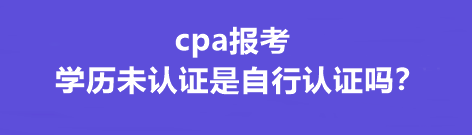 cpa報(bào)考學(xué)歷未認(rèn)證是自行認(rèn)證嗎？