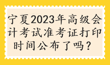 寧夏2023年高級會計考試準考證打印時間公布了嗎？