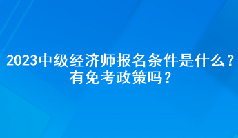 2023年中級經(jīng)濟師報名條件是什么？有免考政策嗎？