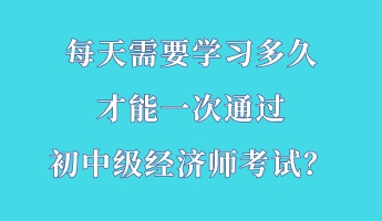每天需要學(xué)習(xí)多久 才能一次通過(guò)初中級(jí)經(jīng)濟(jì)師考試？