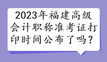 2023年福建高級(jí)會(huì)計(jì)職稱準(zhǔn)考證打印時(shí)間公布了嗎？