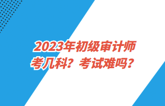 2023年初級審計師考幾科？考試難嗎？