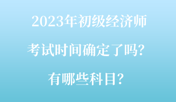 2023年初級經(jīng)濟師考試時間確定了嗎？有哪些科目？