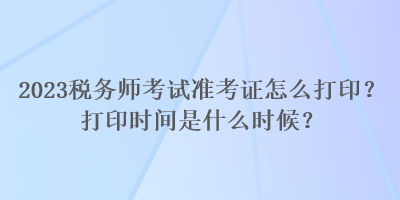 2023稅務(wù)師考試準(zhǔn)考證怎么打?。看蛴r(shí)間是什么時(shí)候？