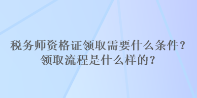 稅務(wù)師資格證領(lǐng)取需要什么條件？領(lǐng)取流程是什么樣的？